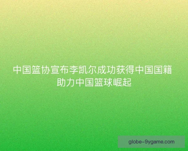 中国篮协宣布李凯尔成功获得中国国籍 助力中国篮球崛起