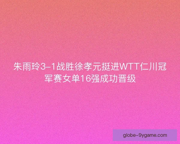朱雨玲3-1战胜徐孝元挺进WTT仁川冠军赛女单16强成功晋级