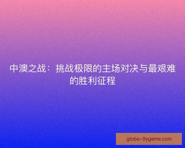中澳之战：挑战极限的主场对决与最艰难的胜利征程