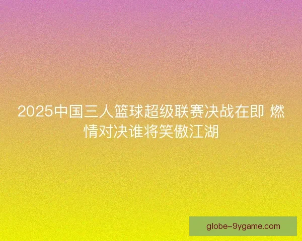 2025中国三人篮球超级联赛决战在即 燃情对决谁将笑傲江湖