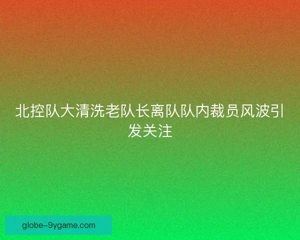北控队大清洗老队长离队队内裁员风波引发关注